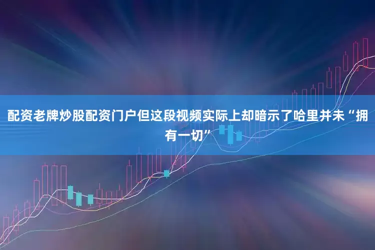 配资老牌炒股配资门户但这段视频实际上却暗示了哈里并未“拥有一切”