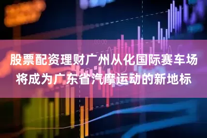 股票配资理财广州从化国际赛车场将成为广东省汽摩运动的新地标